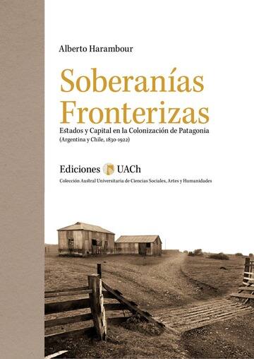 Soberanías fronterizas : estados y capital en la colonización de Patagonia (Argentina y Chile, 1830-1922) / Alberto Harambour Ross